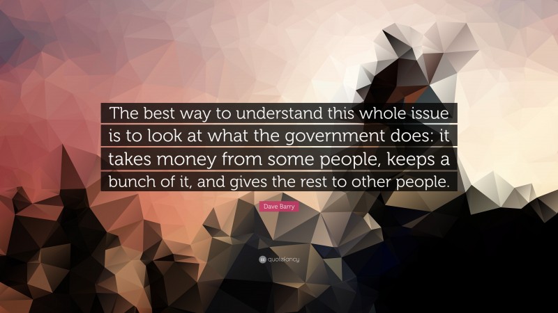 Dave Barry Quote: “The best way to understand this whole issue is to look at what the government does: it takes money from some people, keeps a bunch of it, and gives the rest to other people.”