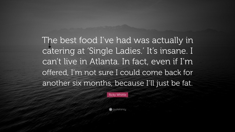 Ricky Whittle Quote: “The best food I’ve had was actually in catering at ‘Single Ladies.’ It’s insane. I can’t live in Atlanta. In fact, even if I’m offered, I’m not sure I could come back for another six months, because I’ll just be fat.”