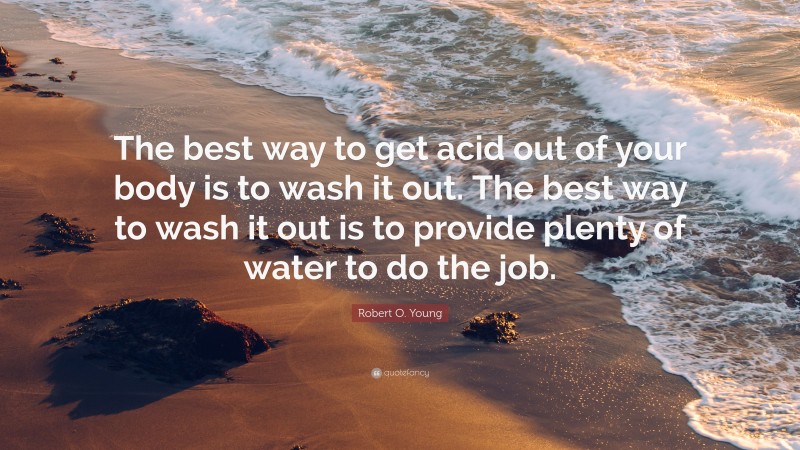 Robert O. Young Quote: “The best way to get acid out of your body is to wash it out. The best way to wash it out is to provide plenty of water to do the job.”