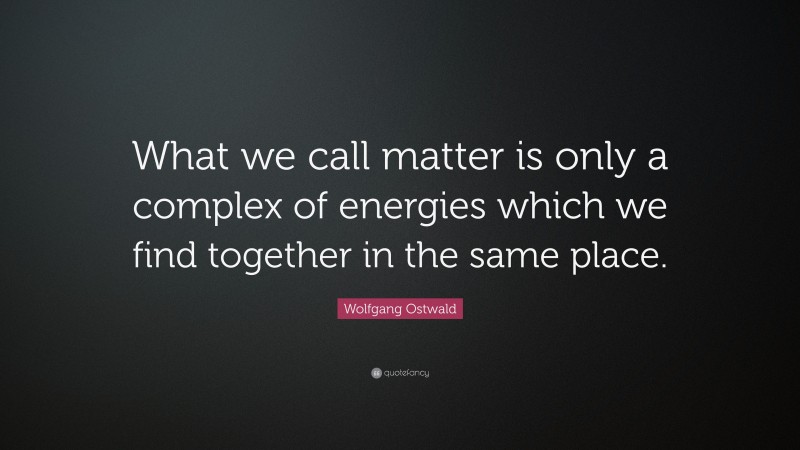 Wolfgang Ostwald Quote: “What we call matter is only a complex of energies which we find together in the same place.”