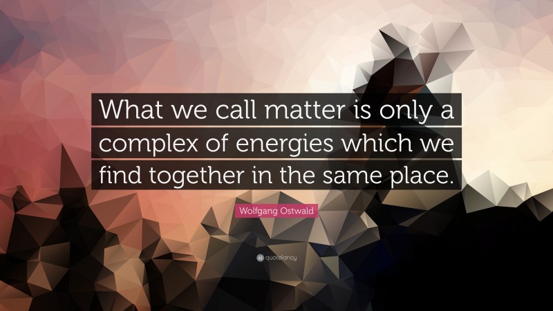 Wolfgang Ostwald Quote: “What we call matter is only a complex of energies which we find together in the same place.”
