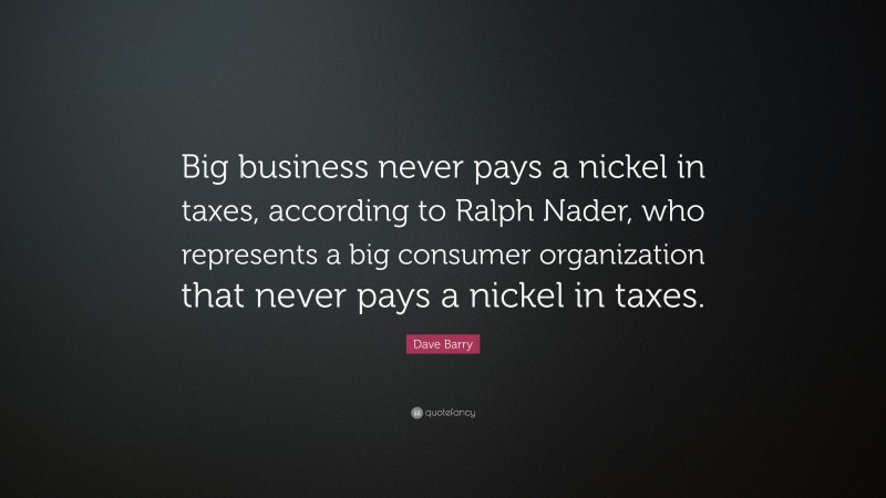 Dave Barry Quote: “Big business never pays a nickel in taxes, according to Ralph Nader, who represents a big consumer organization that never pays a nickel in taxes.”