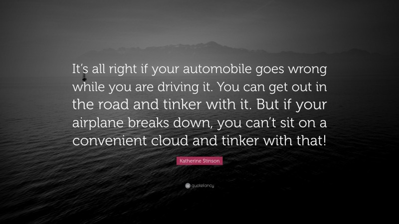 Katherine Stinson Quote: “It’s all right if your automobile goes wrong while you are driving it. You can get out in the road and tinker with it. But if your airplane breaks down, you can’t sit on a convenient cloud and tinker with that!”