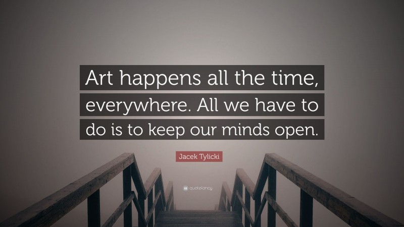 Jacek Tylicki Quote: “Art happens all the time, everywhere. All we have to do is to keep our minds open.”