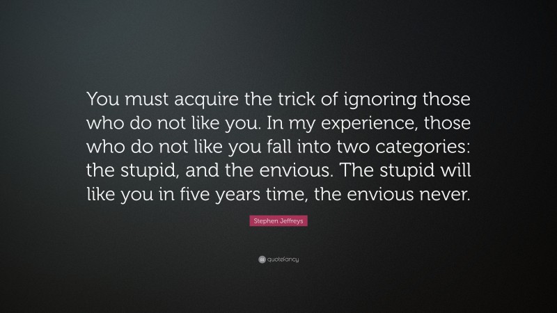 Stephen Jeffreys Quote: “You must acquire the trick of ignoring those who do not like you. In my experience, those who do not like you fall into two categories: the stupid, and the envious. The stupid will like you in five years time, the envious never.”