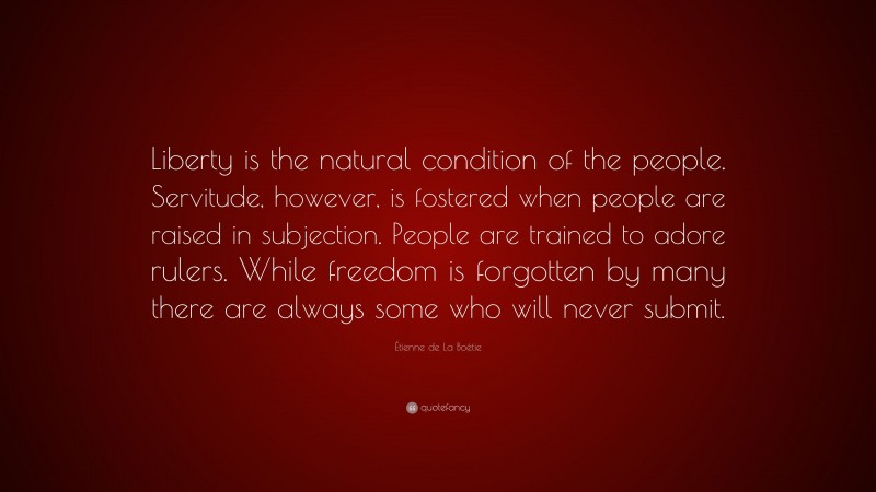 Étienne de La Boétie Quote: “Liberty is the natural condition of the people. Servitude, however, is fostered when people are raised in subjection. People are trained to adore rulers. While freedom is forgotten by many there are always some who will never submit.”