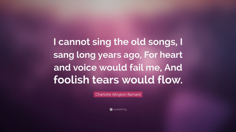 Charlotte Alington Barnard Quote: “I cannot sing the old songs, I sang long years ago, For heart and voice would fail me, And foolish tears would flow.”