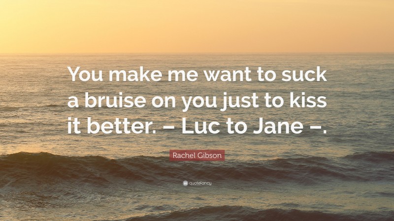 Rachel Gibson Quote: “You make me want to suck a bruise on you just to kiss it better. – Luc to Jane –.”