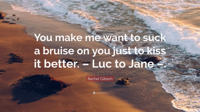 Rachel Gibson Quote: “You make me want to suck a bruise on you just to kiss it better. – Luc to Jane –.”