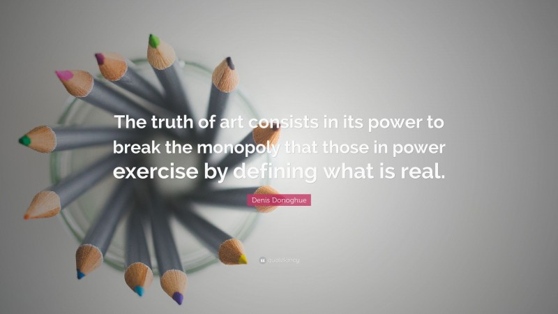 Denis Donoghue Quote: “The truth of art consists in its power to break the monopoly that those in power exercise by defining what is real.”