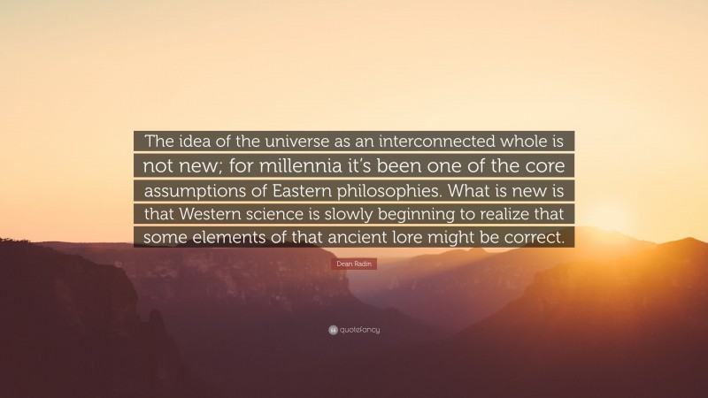 Dean Radin Quote: “The idea of the universe as an interconnected whole is not new; for millennia it’s been one of the core assumptions of Eastern philosophies. What is new is that Western science is slowly beginning to realize that some elements of that ancient lore might be correct.”