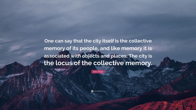 Aldo Rossi Quote: “One can say that the city itself is the collective memory of its people, and like memory it is associated with objects and places. The city is the locus of the collective memory.”