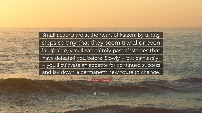 Robert D. Maurer Quote: “Small actions are at the heart of kaizen. By taking steps so tiny that they seem trivial or even laughable, you’ll sail calmly past obstacles that have defeated you before. Slowly – but painlessly! – you’ll cultivate an appetite for continued success and lay down a permanent new route to change.”