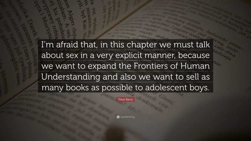 Dave Barry Quote: “I’m afraid that, in this chapter we must talk about sex in a very explicit manner, because we want to expand the Frontiers of Human Understanding and also we want to sell as many books as possible to adolescent boys.”