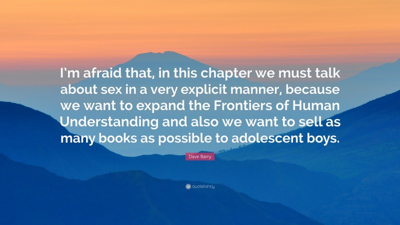 Dave Barry Quote: “I’m afraid that, in this chapter we must talk about sex in a very explicit manner, because we want to expand the Frontiers of Human Understanding and also we want to sell as many books as possible to adolescent boys.”