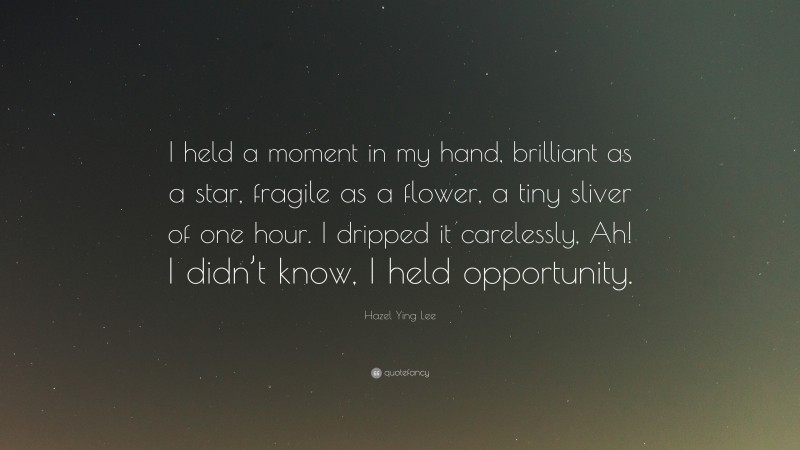 Hazel Ying Lee Quote: “I held a moment in my hand, brilliant as a star, fragile as a flower, a tiny sliver of one hour. I dripped it carelessly, Ah! I didn’t know, I held opportunity.”