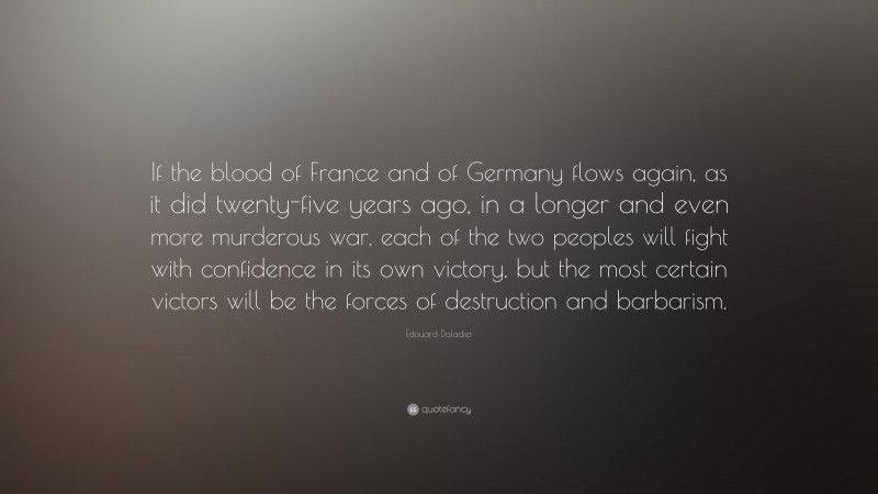 Edouard Daladier Quote: “If the blood of France and of Germany flows again, as it did twenty-five years ago, in a longer and even more murderous war, each of the two peoples will fight with confidence in its own victory, but the most certain victors will be the forces of destruction and barbarism.”