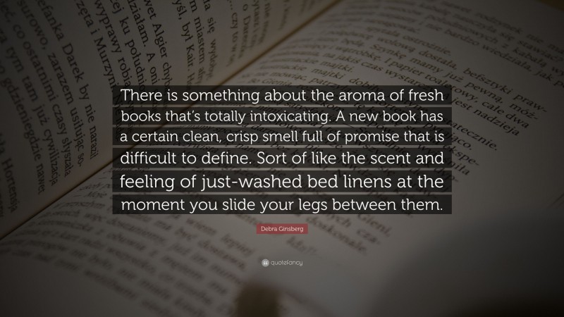 Debra Ginsberg Quote: “There is something about the aroma of fresh books that’s totally intoxicating. A new book has a certain clean, crisp smell full of promise that is difficult to define. Sort of like the scent and feeling of just-washed bed linens at the moment you slide your legs between them.”