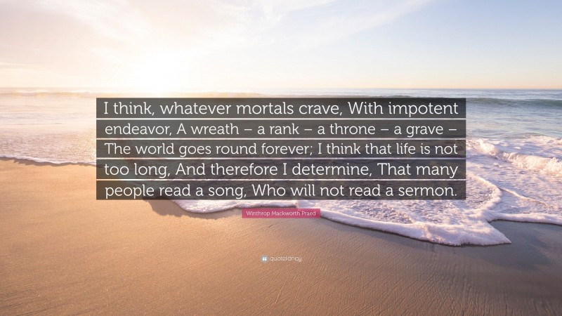 Winthrop Mackworth Praed Quote: “I think, whatever mortals crave, With impotent endeavor, A wreath – a rank – a throne – a grave – The world goes round forever; I think that life is not too long, And therefore I determine, That many people read a song, Who will not read a sermon.”