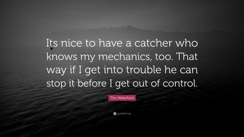 Tim Wakefield Quote: “Its nice to have a catcher who knows my mechanics, too. That way if I get into trouble he can stop it before I get out of control.”