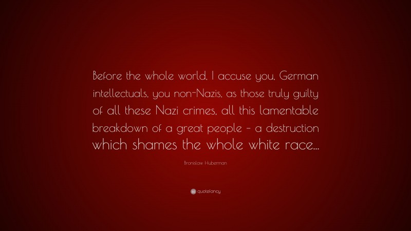 Bronislaw Huberman Quote: “Before the whole world, I accuse you, German intellectuals, you non-Nazis, as those truly guilty of all these Nazi crimes, all this lamentable breakdown of a great people – a destruction which shames the whole white race...”