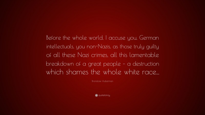 Bronislaw Huberman Quote: “Before the whole world, I accuse you, German intellectuals, you non-Nazis, as those truly guilty of all these Nazi crimes, all this lamentable breakdown of a great people – a destruction which shames the whole white race...”