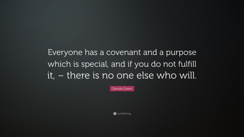 Glenda Green Quote: “Everyone has a covenant and a purpose which is special, and if you do not fulfill it, – there is no one else who will.”
