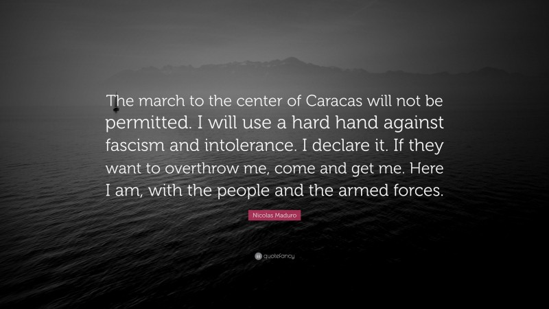 Nicolas Maduro Quote: “The march to the center of Caracas will not be permitted. I will use a hard hand against fascism and intolerance. I declare it. If they want to overthrow me, come and get me. Here I am, with the people and the armed forces.”
