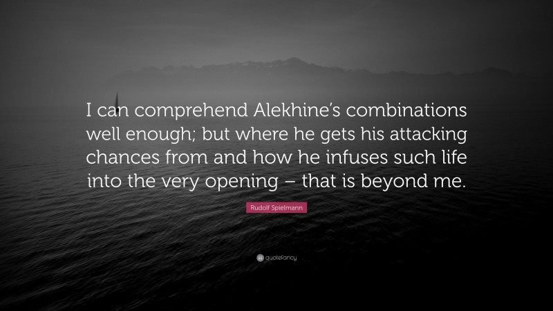 Rudolf Spielmann Quote: “I can comprehend Alekhine’s combinations well enough; but where he gets his attacking chances from and how he infuses such life into the very opening – that is beyond me.”