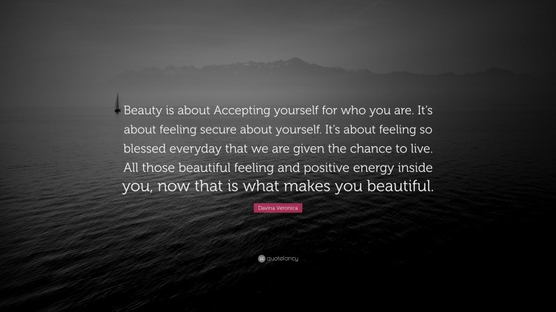 Davina Veronica Quote: “Beauty is about Accepting yourself for who you are. It’s about feeling secure about yourself. It’s about feeling so blessed everyday that we are given the chance to live. All those beautiful feeling and positive energy inside you, now that is what makes you beautiful.”