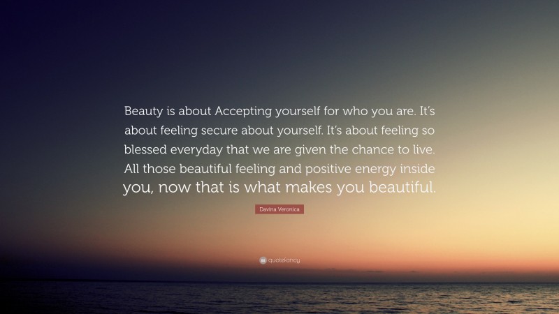 Davina Veronica Quote: “Beauty is about Accepting yourself for who you are. It’s about feeling secure about yourself. It’s about feeling so blessed everyday that we are given the chance to live. All those beautiful feeling and positive energy inside you, now that is what makes you beautiful.”