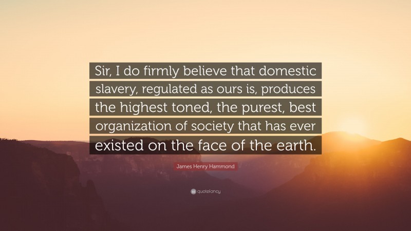 James Henry Hammond Quote: “Sir, I do firmly believe that domestic slavery, regulated as ours is, produces the highest toned, the purest, best organization of society that has ever existed on the face of the earth.”