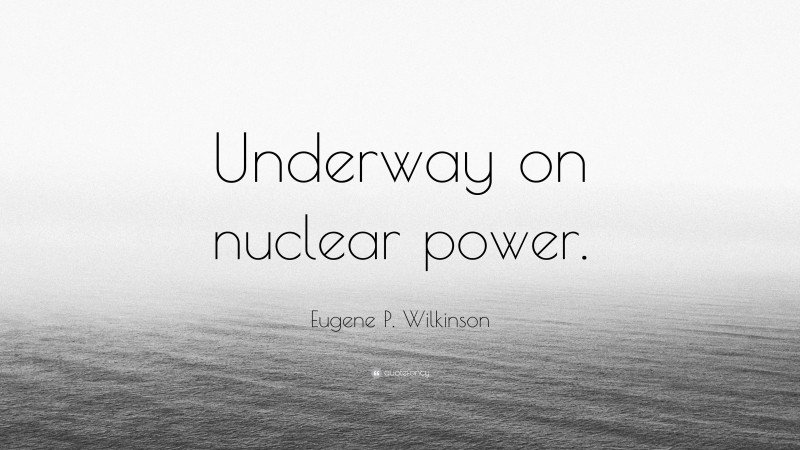 Eugene P. Wilkinson Quote: “Underway on nuclear power.”