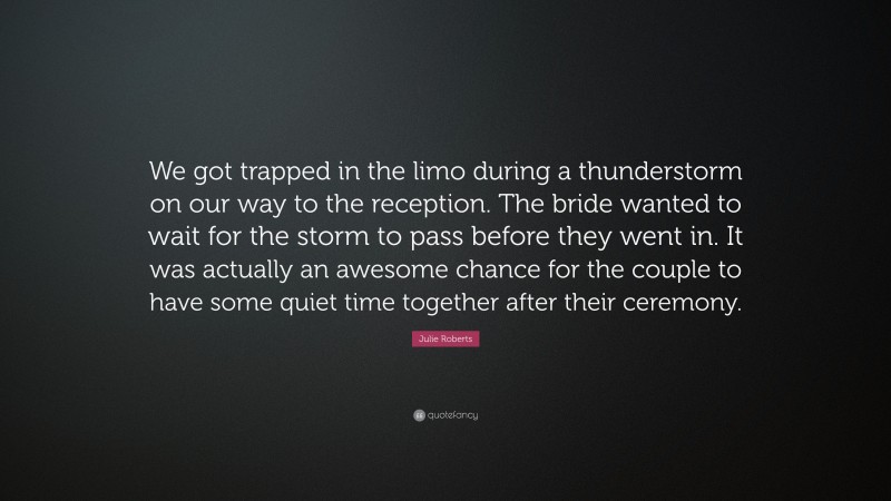Julie Roberts Quote: “We got trapped in the limo during a thunderstorm on our way to the reception. The bride wanted to wait for the storm to pass before they went in. It was actually an awesome chance for the couple to have some quiet time together after their ceremony.”