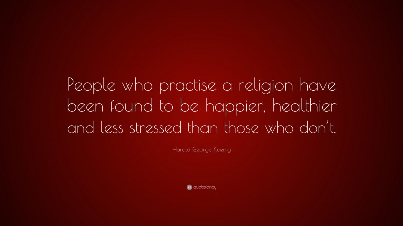 Harold George Koenig Quote: “People who practise a religion have been found to be happier, healthier and less stressed than those who don’t.”