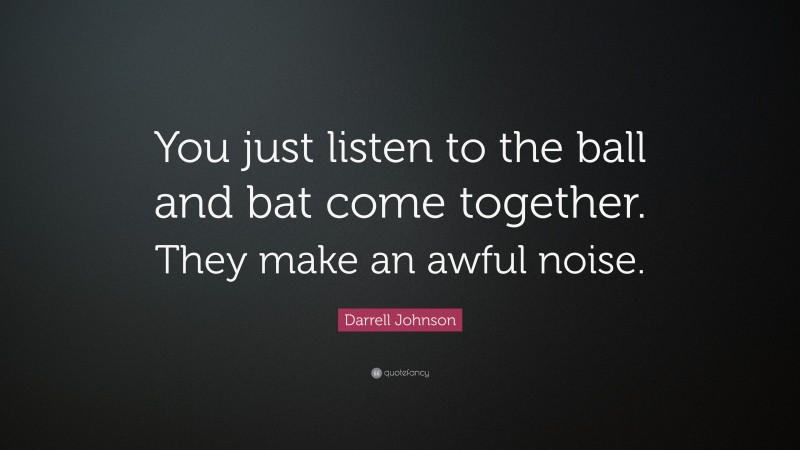 Darrell Johnson Quote: “You just listen to the ball and bat come together. They make an awful noise.”