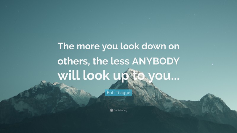 Bob Teague Quote: “The more you look down on others, the less ANYBODY will look up to you...”