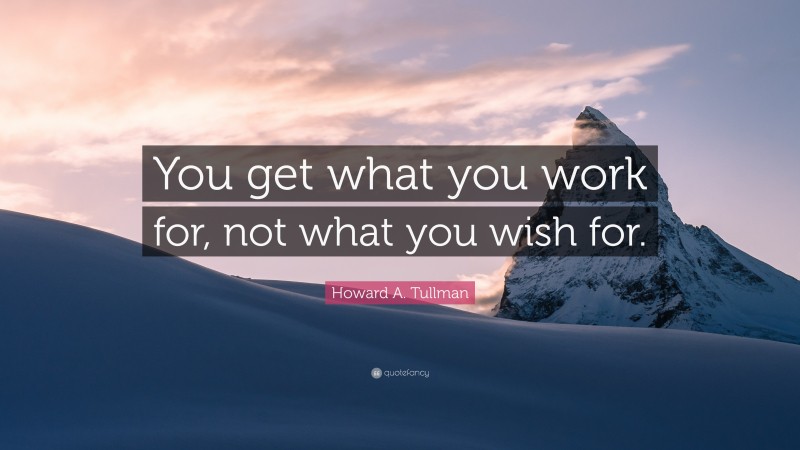 Howard A. Tullman Quote: “You get what you work for, not what you wish for.”