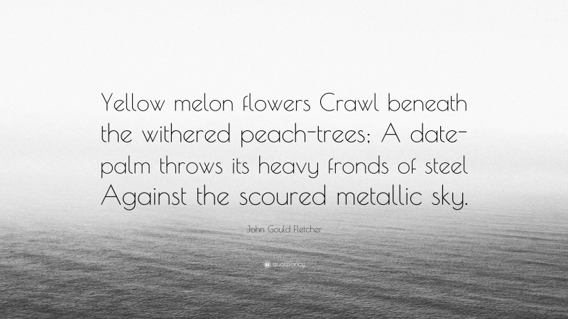 John Gould Fletcher Quote: “Yellow melon flowers Crawl beneath the withered peach-trees; A date-palm throws its heavy fronds of steel Against the scoured metallic sky.”