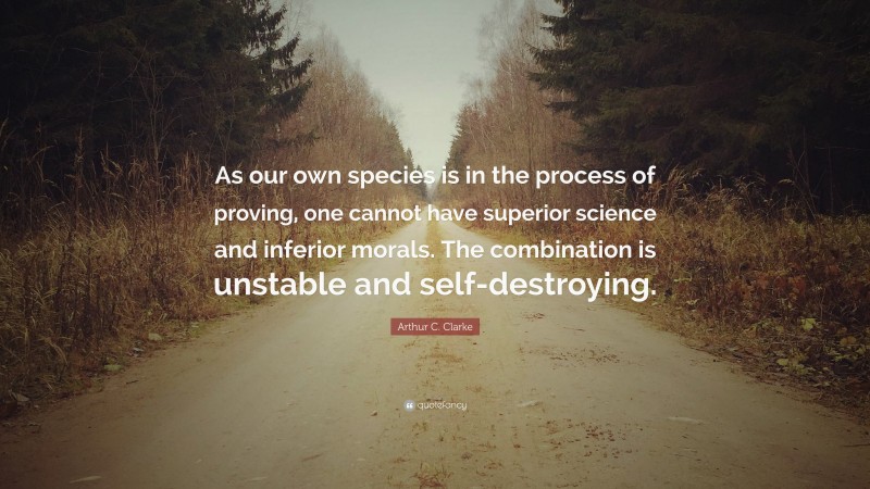 Arthur C. Clarke Quote: “As our own species is in the process of proving, one cannot have superior science and inferior morals. The combination is unstable and self-destroying.”