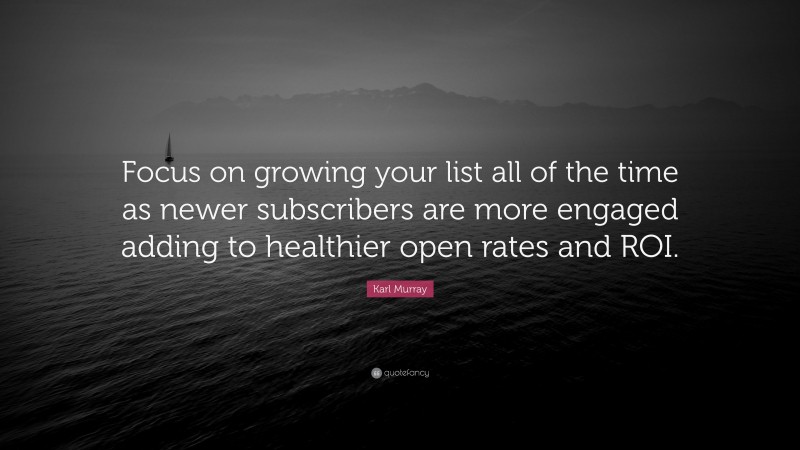 Karl Murray Quote: “Focus on growing your list all of the time as newer subscribers are more engaged adding to healthier open rates and ROI.”