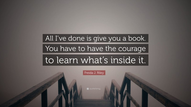 Freida J. Riley Quote: “All I’ve done is give you a book. You have to have the courage to learn what’s inside it.”