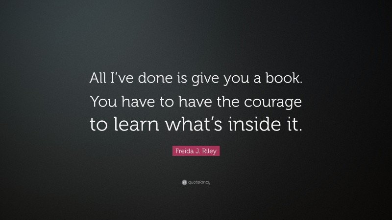 Freida J. Riley Quote: “All I’ve done is give you a book. You have to have the courage to learn what’s inside it.”