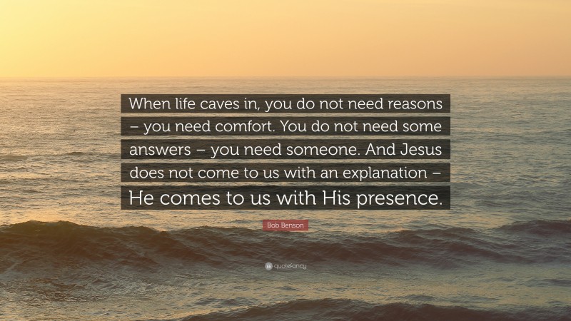 Bob Benson Quote: “When life caves in, you do not need reasons – you need comfort. You do not need some answers – you need someone. And Jesus does not come to us with an explanation – He comes to us with His presence.”