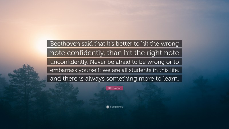 Mike Norton Quote: “Beethoven said that it’s better to hit the wrong note confidently, than hit the right note unconfidently. Never be afraid to be wrong or to embarrass yourself; we are all students in this life, and there is always something more to learn.”