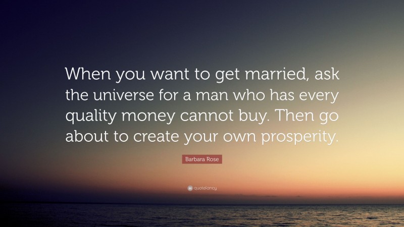 Barbara Rose Quote: “When you want to get married, ask the universe for a man who has every quality money cannot buy. Then go about to create your own prosperity.”