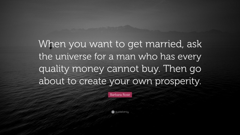 Barbara Rose Quote: “When you want to get married, ask the universe for a man who has every quality money cannot buy. Then go about to create your own prosperity.”