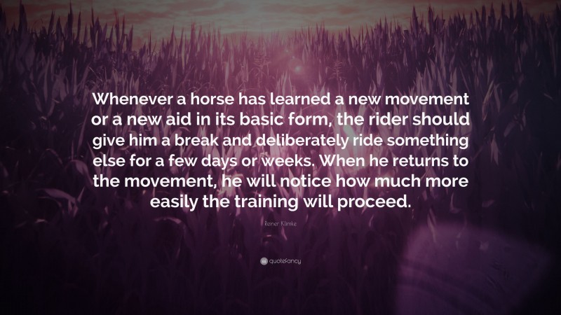 Reiner Klimke Quote: “Whenever a horse has learned a new movement or a new aid in its basic form, the rider should give him a break and deliberately ride something else for a few days or weeks. When he returns to the movement, he will notice how much more easily the training will proceed.”