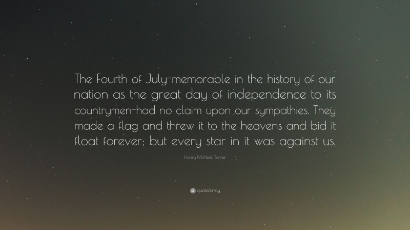 Henry McNeal Turner Quote: “The Fourth of July-memorable in the history of our nation as the great day of independence to its countrymen-had no claim upon our sympathies. They made a flag and threw it to the heavens and bid it float forever; but every star in it was against us.”