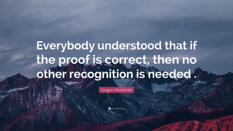 Grigori Perelman Quote: “Everybody understood that if the proof is correct, then no other recognition is needed .”